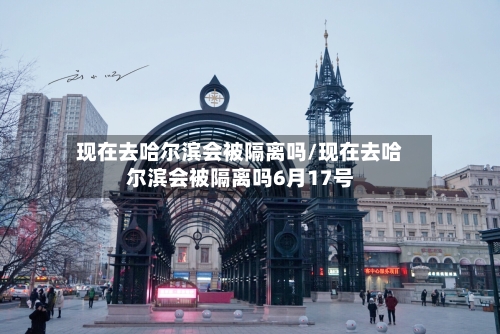 现在去哈尔滨会被隔离吗/现在去哈尔滨会被隔离吗6月17号