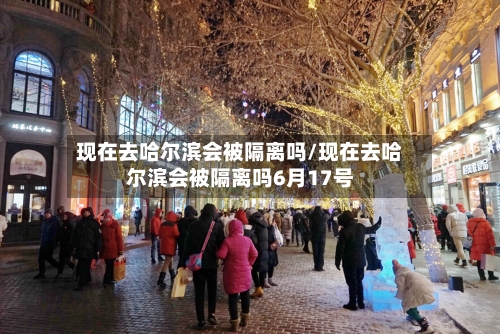 现在去哈尔滨会被隔离吗/现在去哈尔滨会被隔离吗6月17号-第3张图片