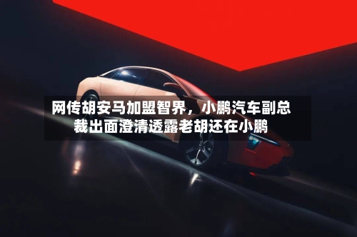 网传胡安马加盟智界，小鹏汽车副总裁出面澄清透露老胡还在小鹏-第3张图片