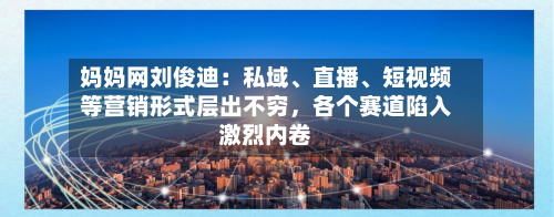 妈妈网刘俊迪：私域、直播、短视频等营销形式层出不穷，各个赛道陷入激烈内卷-第3张图片