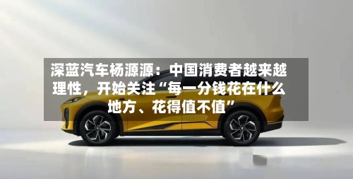 深蓝汽车杨源源：中国消费者越来越理性，开始关注“每一分钱花在什么地方、花得值不值”
