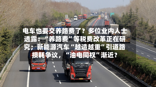 电车也要交养路费了？多位业内人士透露：“养路费	”等税费改革正在研究；新能源汽车“越造越重”引道路损耗争议，“油电同权”渐近？-第3张图片