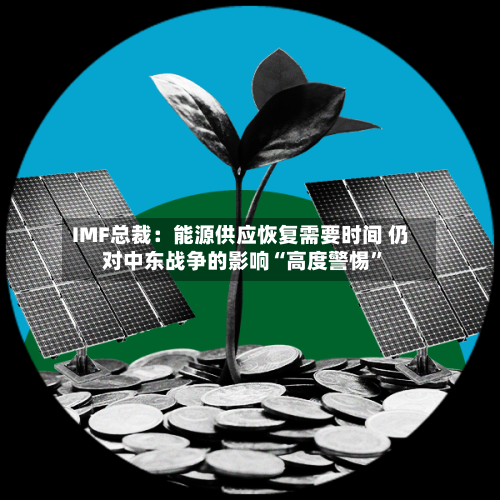 IMF总裁：能源供应恢复需要时间 仍对中东战争的影响“高度警惕”-第2张图片