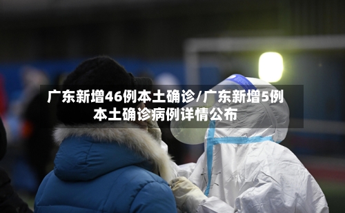 广东新增46例本土确诊/广东新增5例本土确诊病例详情公布-第3张图片