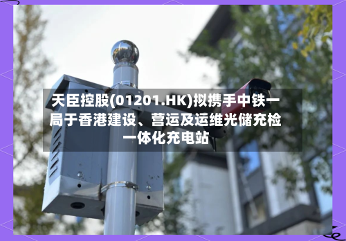 天臣控股(01201.HK)拟携手中铁一局于香港建设、营运及运维光储充检一体化充电站-第2张图片