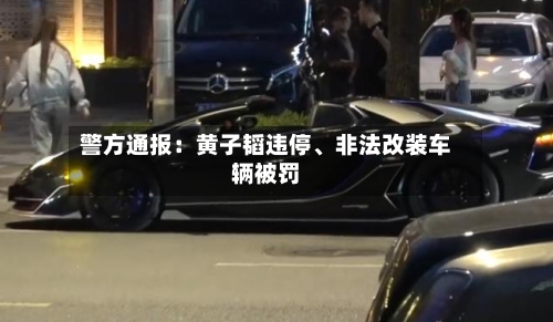 警方通报：黄子韬违停、非法改装车辆被罚-第2张图片