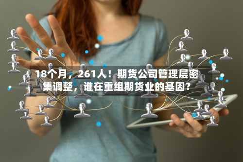 18个月，261人！期货公司管理层密集调整，谁在重组期货业的基因？-第1张图片