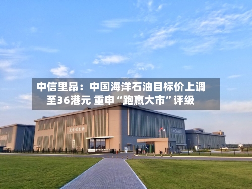 中信里昂：中国海洋石油目标价上调至36港元 重申“跑赢大市	”评级-第1张图片