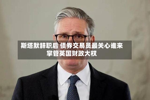 斯塔默辞职后 债券交易员最关心谁来掌管英国财政大权