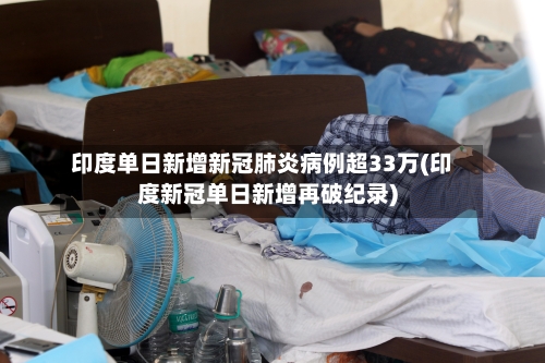 印度单日新增新冠肺炎病例超33万(印度新冠单日新增再破纪录)-第3张图片