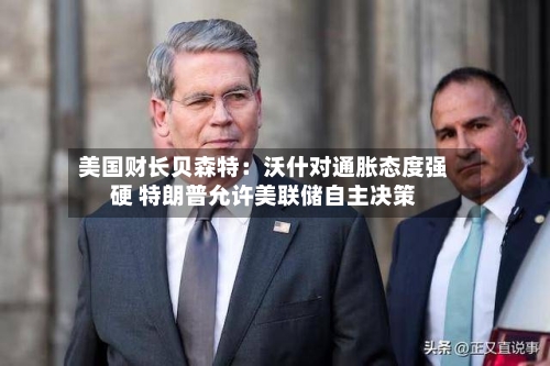 美国财长贝森特:沃什对通胀态度强硬 特朗普允许美联储自主决策-第2张图片