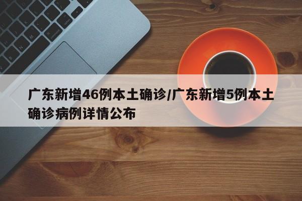 广东新增46例本土确诊/广东新增5例本土确诊病例详情公布
