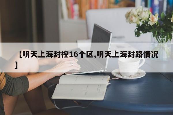 【明天上海封控16个区,明天上海封路情况】