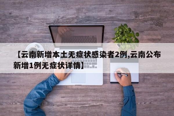 【云南新增本土无症状感染者2例,云南公布新增1例无症状详情】