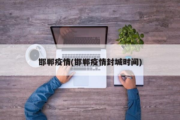 邯郸疫情(邯郸疫情封城时间)