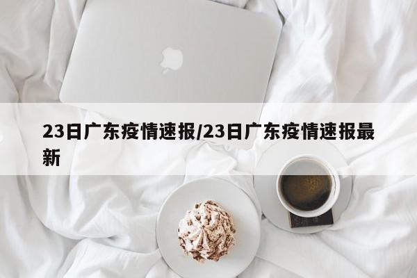 23日广东疫情速报/23日广东疫情速报最新