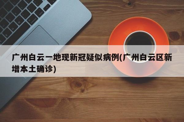 广州白云一地现新冠疑似病例(广州白云区新增本土确诊)