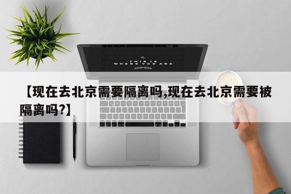 【现在去北京需要隔离吗,现在去北京需要被隔离吗?】