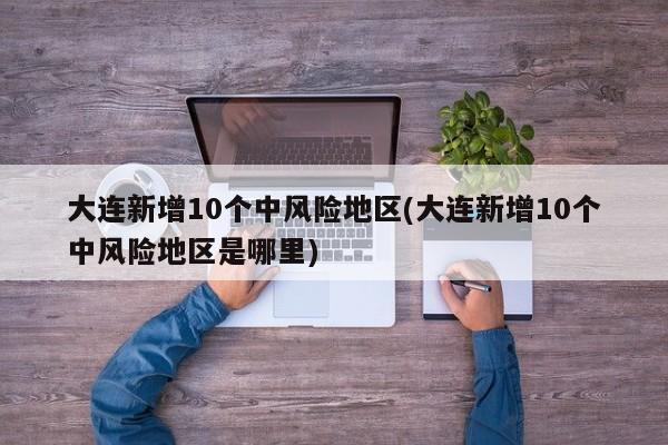 大连新增10个中风险地区(大连新增10个中风险地区是哪里)