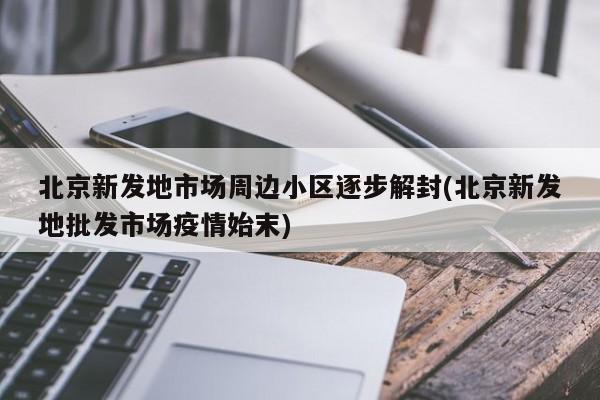 北京新发地市场周边小区逐步解封(北京新发地批发市场疫情始末)