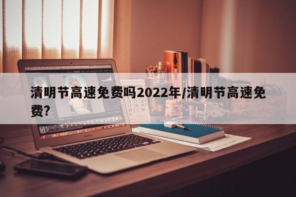 清明节高速免费吗2022年/清明节高速免费?