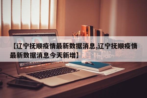 【辽宁抚顺疫情最新数据消息,辽宁抚顺疫情最新数据消息今天新增】