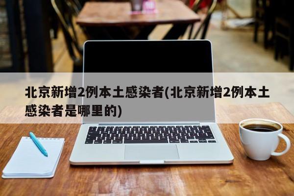 北京新增2例本土感染者(北京新增2例本土感染者是哪里的)