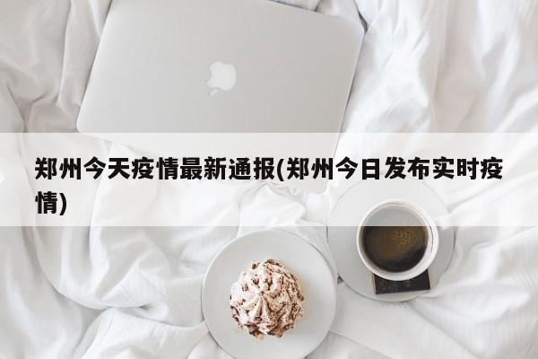 郑州今天疫情最新通报(郑州今日发布实时疫情)