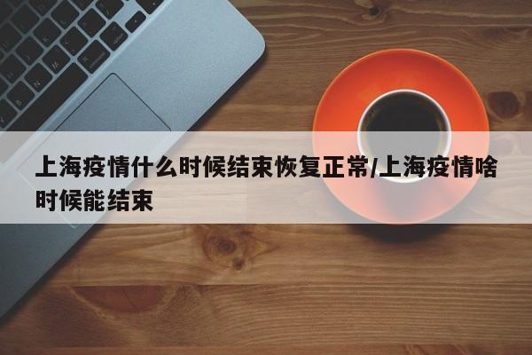 上海疫情什么时候结束恢复正常/上海疫情啥时候能结束