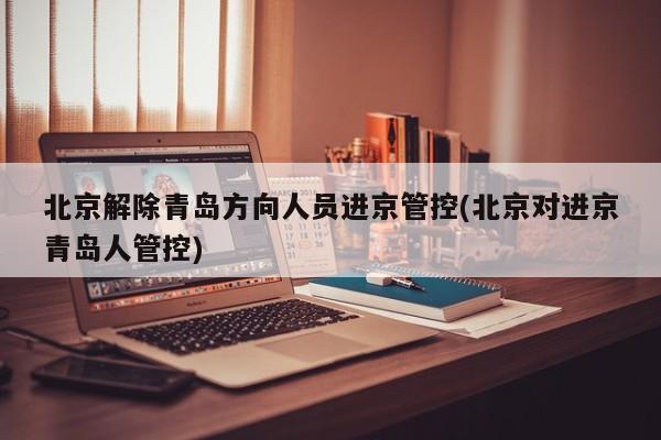 北京解除青岛方向人员进京管控(北京对进京青岛人管控)
