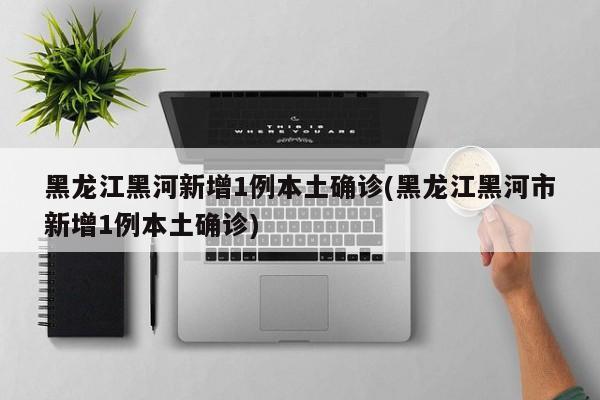黑龙江黑河新增1例本土确诊(黑龙江黑河市新增1例本土确诊)