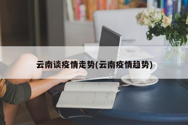 云南谈疫情走势(云南疫情趋势)