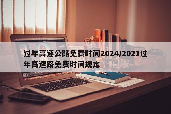 过年高速公路免费时间2024/2021过年高速路免费时间规定
