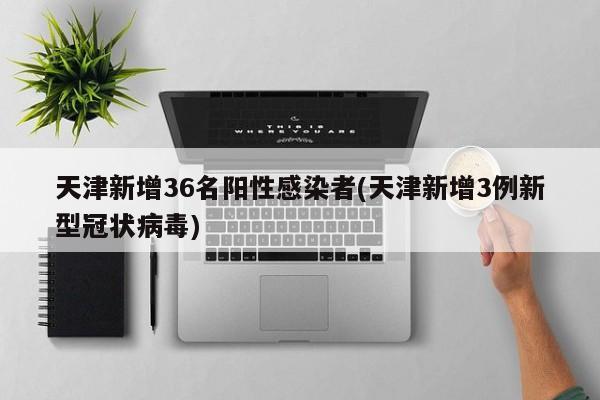 天津新增36名阳性感染者(天津新增3例新型冠状病毒)