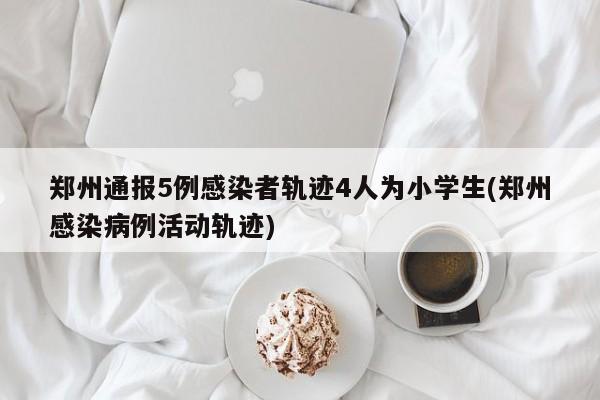 郑州通报5例感染者轨迹4人为小学生(郑州感染病例活动轨迹)