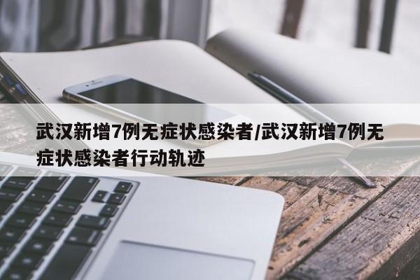 武汉新增7例无症状感染者/武汉新增7例无症状感染者行动轨迹