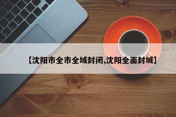 【沈阳市全市全域封闭,沈阳全面封城】