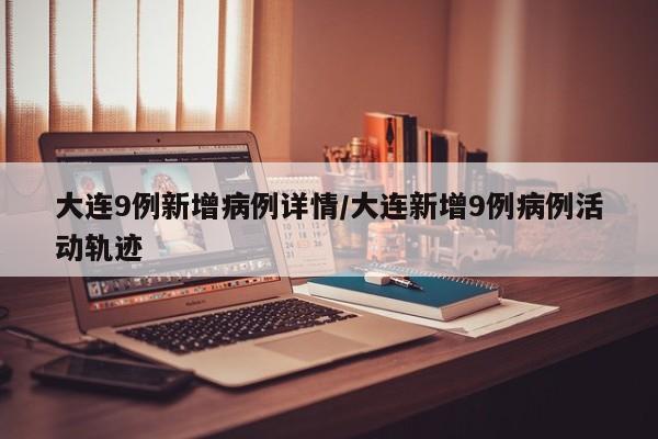 大连9例新增病例详情/大连新增9例病例活动轨迹