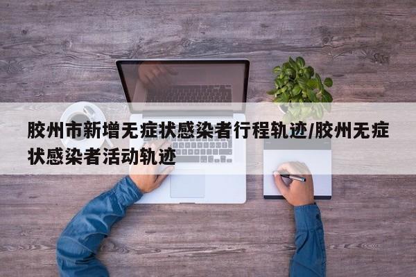 胶州市新增无症状感染者行程轨迹/胶州无症状感染者活动轨迹
