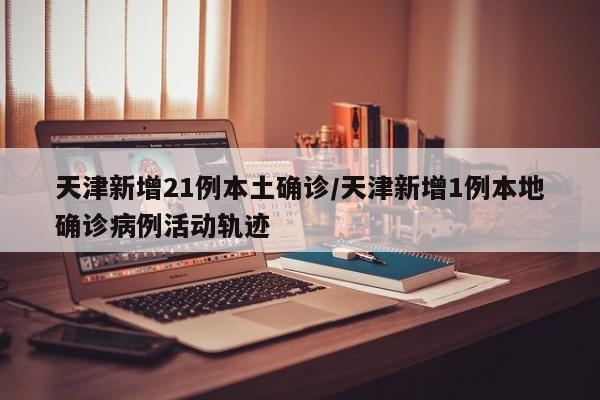 天津新增21例本土确诊/天津新增1例本地确诊病例活动轨迹