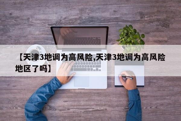 【天津3地调为高风险,天津3地调为高风险地区了吗】