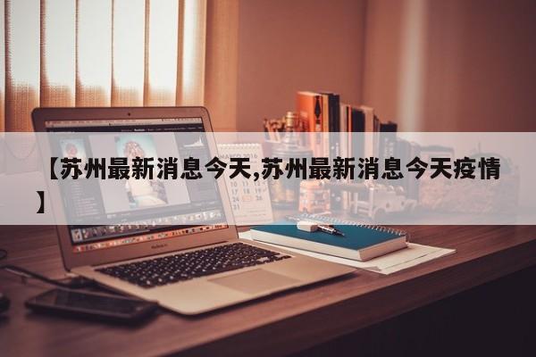 【苏州最新消息今天,苏州最新消息今天疫情】