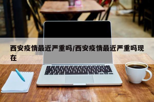 西安疫情最近严重吗/西安疫情最近严重吗现在