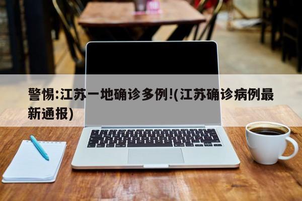 警惕:江苏一地确诊多例!(江苏确诊病例最新通报)