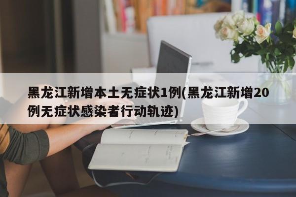 黑龙江新增本土无症状1例(黑龙江新增20例无症状感染者行动轨迹)