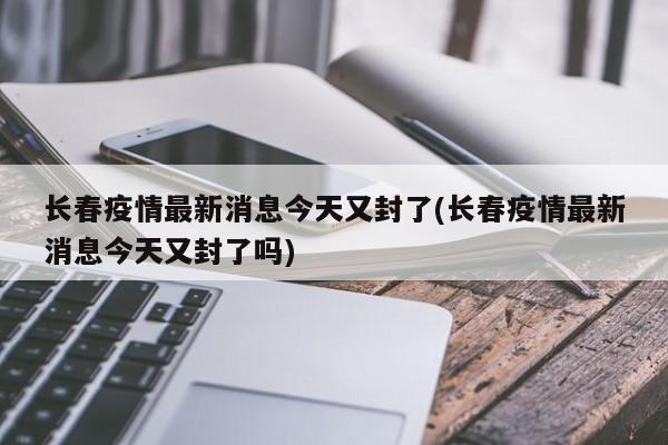 长春疫情最新消息今天又封了(长春疫情最新消息今天又封了吗)