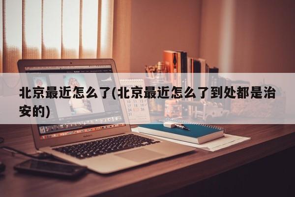 北京最近怎么了(北京最近怎么了到处都是治安的)
