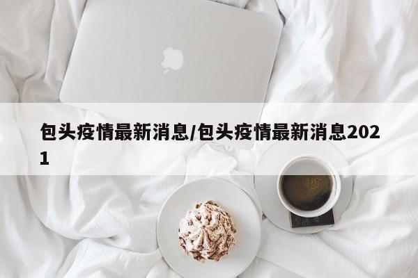 包头疫情最新消息/包头疫情最新消息2021