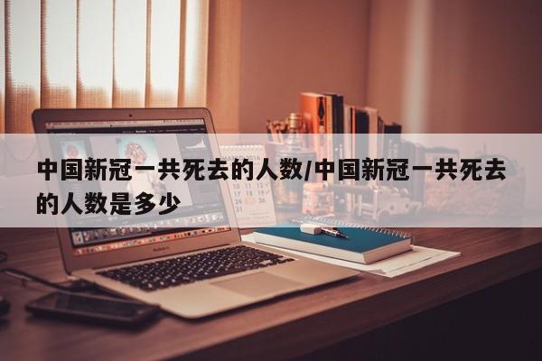 中国新冠一共死去的人数/中国新冠一共死去的人数是多少