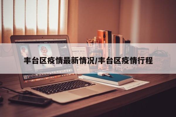 丰台区疫情最新情况/丰台区疫情行程